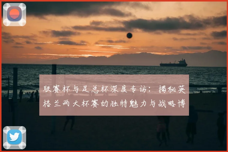 联赛杯与足总杯深度专访：揭秘英格兰两大杯赛的独特魅力与战略博弈