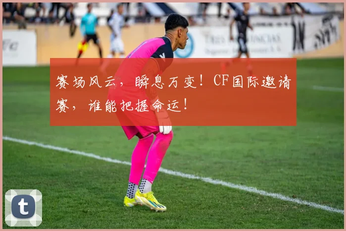 赛场风云，瞬息万变！CF国际邀请赛，谁能把握命运！