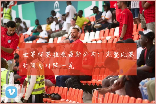 世界杯赛程表最新公布：完整比赛时间与对阵一览