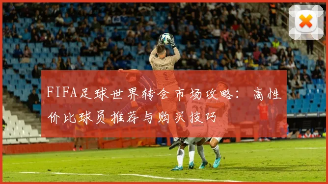 FIFA足球世界转会市场攻略：高性价比球员推荐与购买技巧