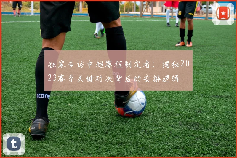 独家专访中超赛程制定者：揭秘2023赛季关键对决背后的安排逻辑